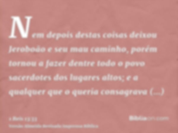 Nem depois destas coisas deixou Jeroboão e seu mau caminho, porém tornou a fazer dentre todo o povo sacerdotes dos lugares altos; e a qualquer que o queria cons