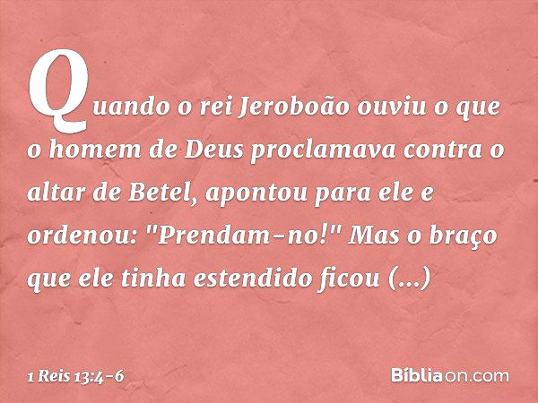 Quando o rei Jeroboão ouviu o que o homem de Deus proclamava contra o altar de Betel, apontou para ele e ordenou: "Prendam-no!" Mas o braço que ele tinha estend