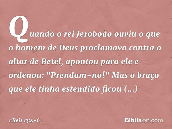 Quando o rei Jeroboão ouviu o que o homem de Deus proclamava contra o altar de Betel, apontou para ele e ordenou: "Prendam-no!" Mas o braço que ele tinha estend