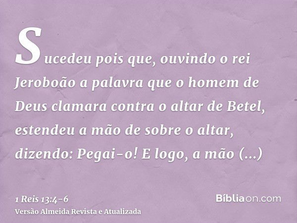 Sucedeu pois que, ouvindo o rei Jeroboão a palavra que o homem de Deus clamara contra o altar de Betel, estendeu a mão de sobre o altar, dizendo: Pegai-o! E log