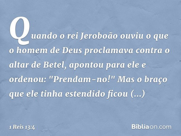 Quando o rei Jeroboão ouviu o que o homem de Deus proclamava contra o altar de Betel, apontou para ele e ordenou: "Prendam-no!" Mas o braço que ele tinha estend