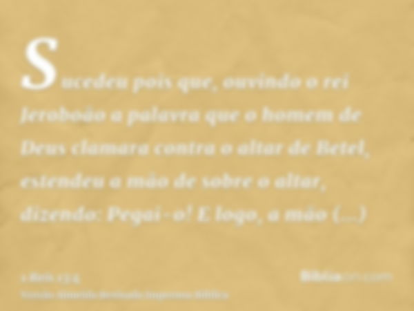 Sucedeu pois que, ouvindo o rei Jeroboão a palavra que o homem de Deus clamara contra o altar de Betel, estendeu a mão de sobre o altar, dizendo: Pegai-o! E log