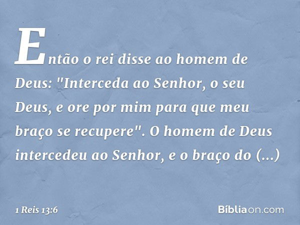 Então o rei disse ao homem de Deus: "Interceda ao Senhor, o seu Deus, e ore por mim para que meu braço se recupere". O homem de Deus intercedeu ao Senhor, e o b