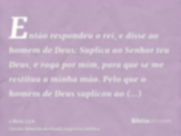 Então respondeu o rei, e disse ao homem de Deus: Suplica ao Senhor teu Deus, e roga por mim, para que se me restitua a minha mão. Pelo que o homem de Deus supli