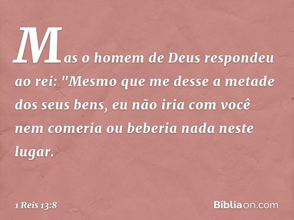 Mas o homem de Deus respondeu ao rei: "Mesmo que me desse a metade dos seus bens, eu não iria com você nem comeria ou beberia nada neste lugar. -- 1 Reis 13:8