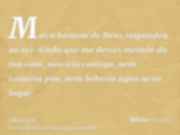 Mas o homem de Deus respondeu ao rei: Ainda que me desses metade da tua casa, não iria contigo, nem comeria pão, nem beberia água neste lugar.