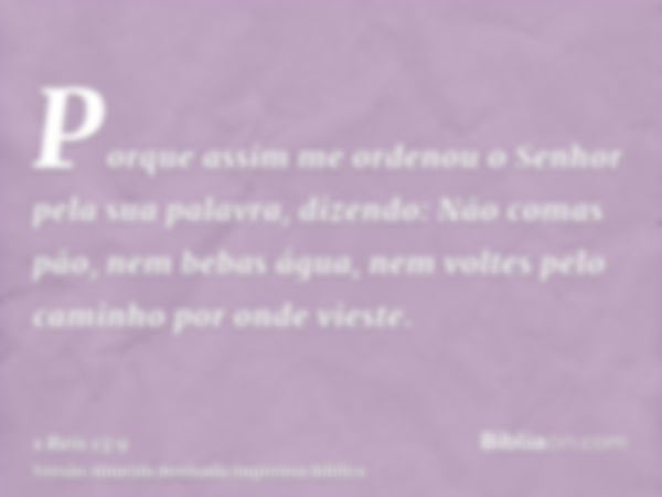 Porque assim me ordenou o Senhor pela sua palavra, dizendo: Não comas pão, nem bebas água, nem voltes pelo caminho por onde vieste.