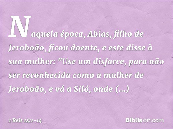 Naquela época, Abias, filho de Jeroboão, ficou doente, e este disse à sua mulher: "Use um disfarce, para não ser reconhecida como a mulher de Jeroboão, e vá a S