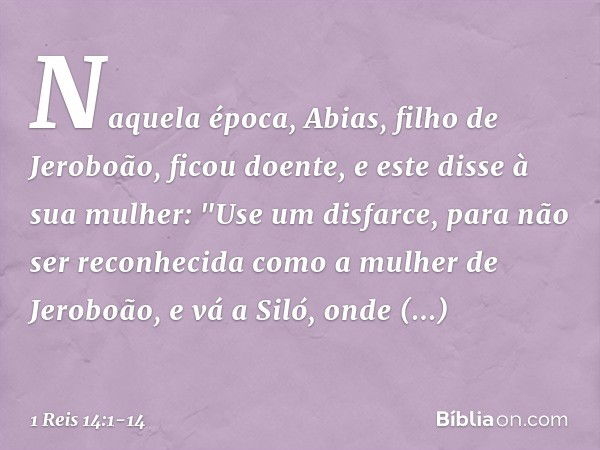 Naquela época, Abias, filho de Jeroboão, ficou doente, e este disse à sua mulher: "Use um disfarce, para não ser reconhecida como a mulher de Jeroboão, e vá a S