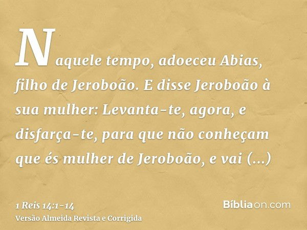 Naquele tempo, adoeceu Abias, filho de Jeroboão.E disse Jeroboão à sua mulher: Levanta-te, agora, e disfarça-te, para que não conheçam que és mulher de Jeroboão