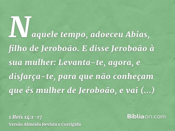 Naquele tempo, adoeceu Abias, filho de Jeroboão.E disse Jeroboão à sua mulher: Levanta-te, agora, e disfarça-te, para que não conheçam que és mulher de Jeroboão