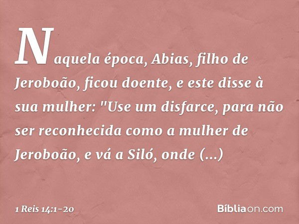 Naquela época, Abias, filho de Jeroboão, ficou doente, e este disse à sua mulher: "Use um disfarce, para não ser reconhecida como a mulher de Jeroboão, e vá a S