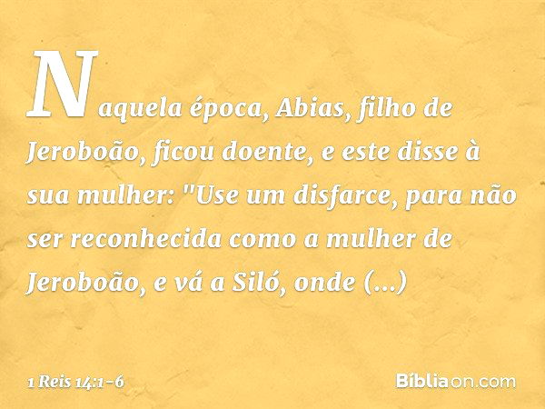 Naquela época, Abias, filho de Jeroboão, ficou doente, e este disse à sua mulher: "Use um disfarce, para não ser reconhecida como a mulher de Jeroboão, e vá a S