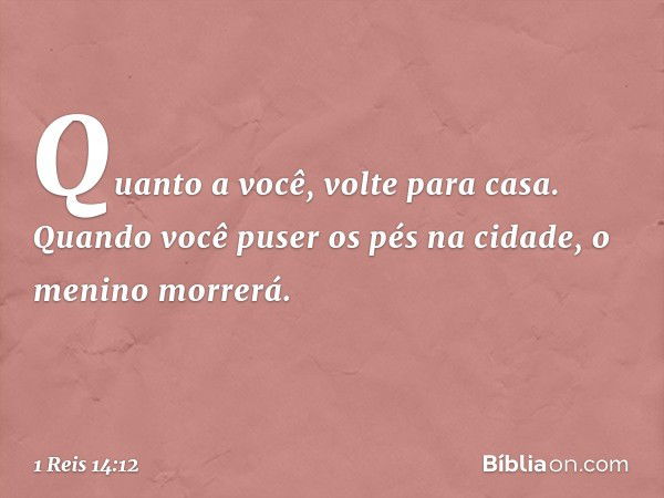 "Quanto a você, volte para casa. Quando você puser os pés na cidade, o menino morrerá. -- 1 Reis 14:12