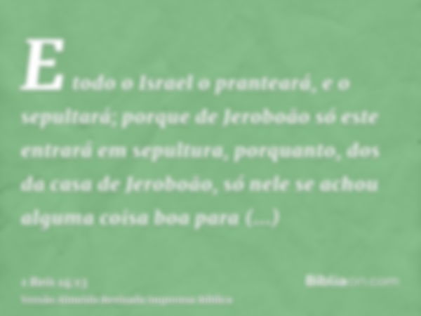 E todo o Israel o pranteará, e o sepultará; porque de Jeroboão só este entrará em sepultura, porquanto, dos da casa de Jeroboão, só nele se achou alguma coisa b