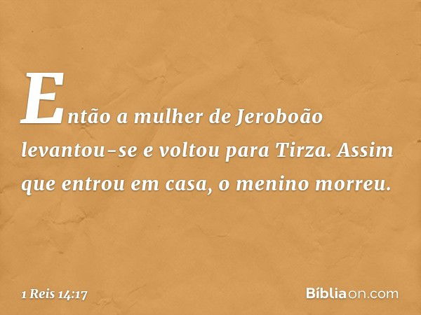 Então a mulher de Jeroboão levantou-se e voltou para Tirza. Assim que entrou em casa, o menino morreu. -- 1 Reis 14:17