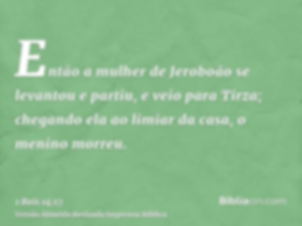 Então a mulher de Jeroboão se levantou e partiu, e veio para Tirza; chegando ela ao limiar da casa, o menino morreu.