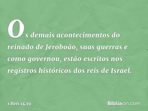 Os demais acontecimentos do reinado de Jeroboão, suas guerras e como governou, estão escritos nos registros históricos dos reis de Israel. -- 1 Reis 14:19