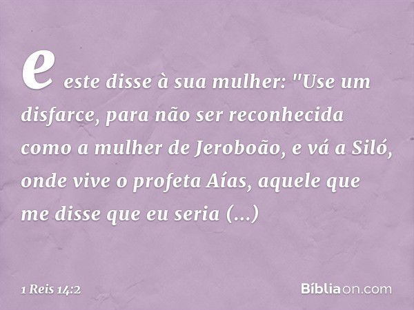 e este disse à sua mulher: "Use um disfarce, para não ser reconhecida como a mulher de Jeroboão, e vá a Siló, onde vive o profeta Aías, aquele que me disse que 