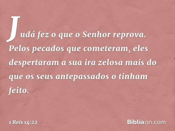 Judá fez o que o Senhor reprova. Pelos pecados que cometeram, eles despertaram a sua ira zelosa mais do que os seus antepassados o tinham feito. -- 1 Reis 14:22