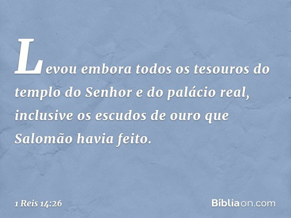 Levou embora todos os tesouros do templo do Senhor e do palácio real, inclusive os escudos de ouro que Salomão havia feito. -- 1 Reis 14:26