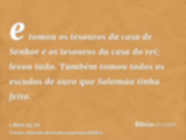 e tomou os tesouros da casa de Senhor e os tesouros da casa do rei; levou tudo. Também tomou todos os escudos de ouro que Salomão tinha feito.