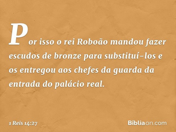 Por isso o rei Roboão mandou fazer escudos de bronze para substituí-los e os entregou aos chefes da guarda da entrada do palácio real. -- 1 Reis 14:27