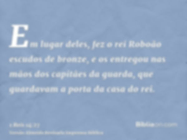 Em lugar deles, fez o rei Roboão escudos de bronze, e os entregou nas mãos dos capitães da guarda, que guardavam a porta da casa do rei.