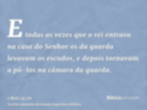 E todas as vezes que o rei entrava na casa do Senhor os da guarda levavam os escudos, e depois tornavam a pô-los na câmara da guarda.