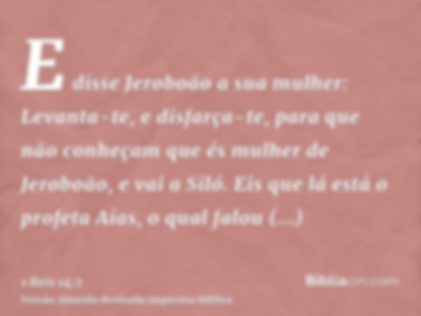 E disse Jeroboão a sua mulher: Levanta-te, e disfarça-te, para que não conheçam que és mulher de Jeroboão, e vai a Siló. Eis que lá está o profeta Aías, o qual 