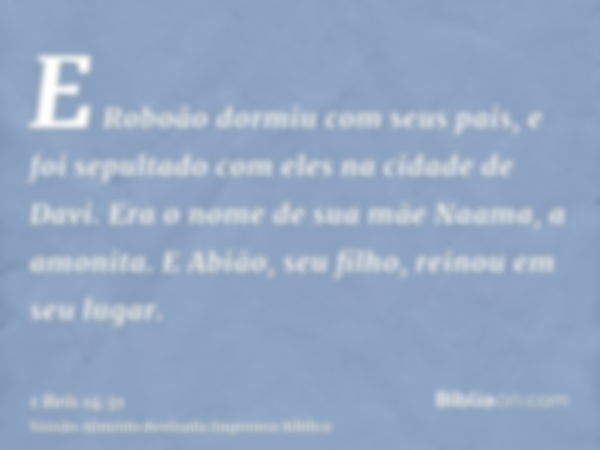 E Roboão dormiu com seus pais, e foi sepultado com eles na cidade de Davi. Era o nome de sua mãe Naama, a amonita. E Abião, seu filho, reinou em seu lugar.