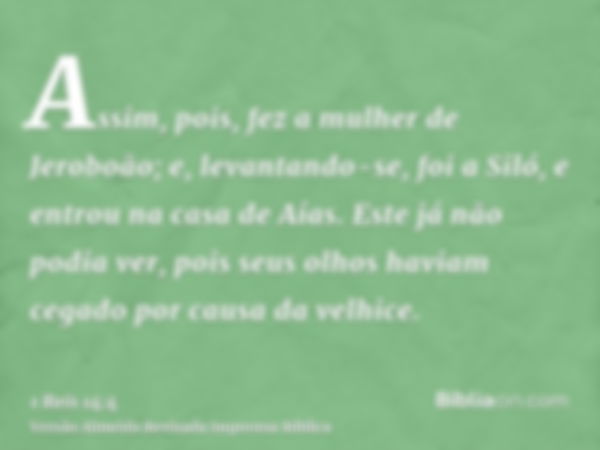 Assim, pois, fez a mulher de Jeroboão; e, levantando-se, foi a Siló, e entrou na casa de Aías. Este já não podia ver, pois seus olhos haviam cegado por causa da