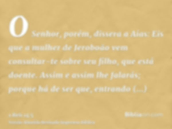 O Senhor, porém, dissera a Aías: Eis que a mulher de Jeroboão vem consultar-te sobre seu filho, que está doente. Assim e assim lhe falarás; porque há de ser que