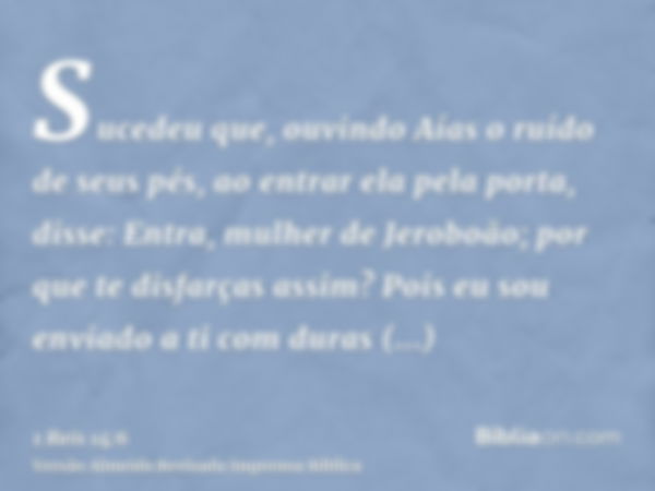 Sucedeu que, ouvindo Aías o ruído de seus pés, ao entrar ela pela porta, disse: Entra, mulher de Jeroboão; por que te disfarças assim? Pois eu sou enviado a ti 