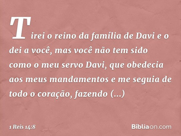 Tirei o reino da família de Davi e o dei a você, mas você não tem sido como o meu servo Davi, que obedecia aos meus mandamentos e me seguia de todo o coração, f