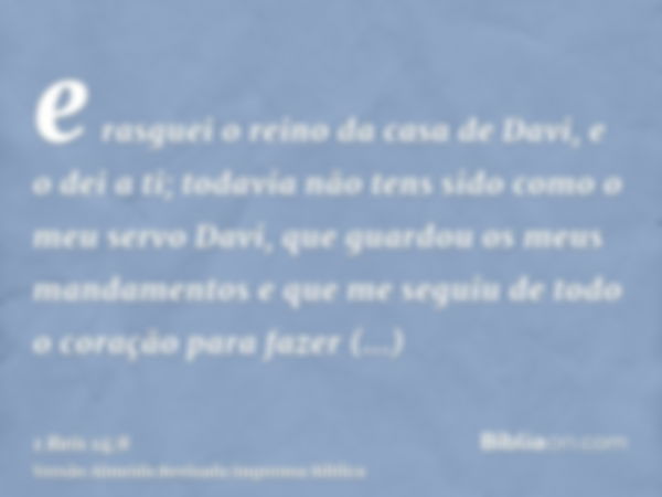 e rasguei o reino da casa de Davi, e o dei a ti; todavia não tens sido como o meu servo Davi, que guardou os meus mandamentos e que me seguiu de todo o coração 