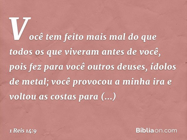 Você tem feito mais mal do que todos os que viveram antes de você, pois fez para você outros deuses, ídolos de metal; você provocou a minha ira e voltou as cost