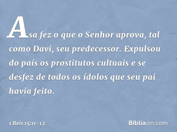 Asa fez o que o Senhor aprova, tal como Davi, seu predecessor. Expulsou do país os prostitutos cultuais e se desfez de todos os ídolos que seu pai havia feito. 