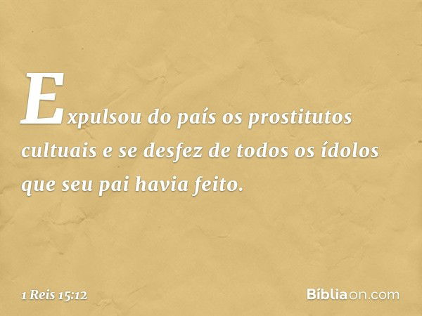 Expulsou do país os prostitutos cultuais e se desfez de todos os ídolos que seu pai havia feito. -- 1 Reis 15:12