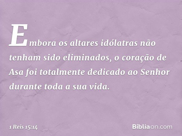 Embora os altares idólatras não tenham sido eliminados, o coração de Asa foi totalmente dedicado ao Senhor durante toda a sua vida. -- 1 Reis 15:14