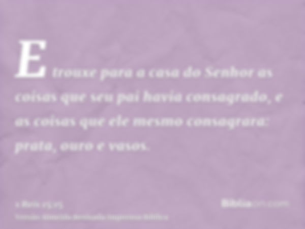 E trouxe para a casa do Senhor as coisas que seu pai havia consagrado, e as coisas que ele mesmo consagrara: prata, ouro e vasos.