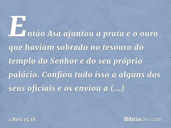 Então Asa ajuntou a prata e o ouro que haviam sobrado no tesouro do templo do Senhor e do seu próprio palácio. Confiou tudo isso a alguns dos seus oficiais e os