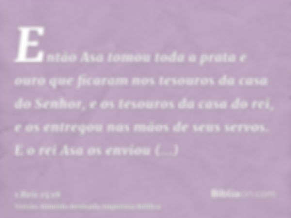 Então Asa tomou toda a prata e ouro que ficaram nos tesouros da casa do Senhor, e os tesouros da casa do rei, e os entregou nas mãos de seus servos. E o rei Asa