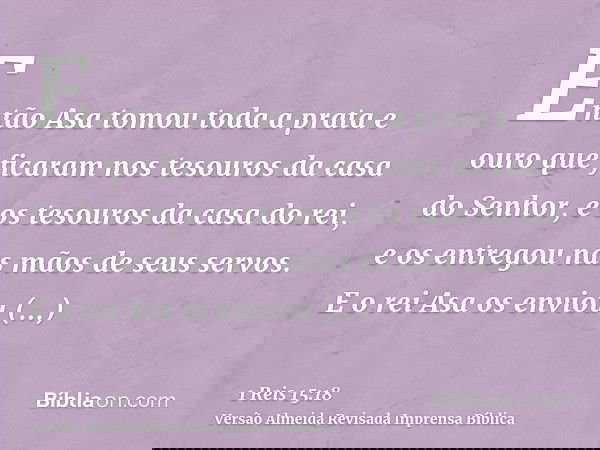 Então Asa tomou toda a prata e ouro que ficaram nos tesouros da casa do Senhor, e os tesouros da casa do rei, e os entregou nas mãos de seus servos. E o rei Asa
