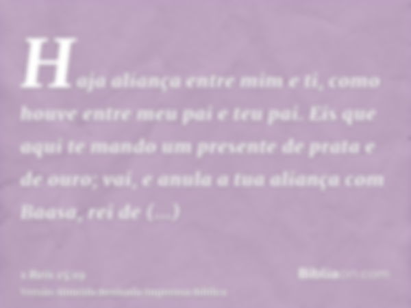 Haja aliança entre mim e ti, como houve entre meu pai e teu pai. Eis que aqui te mando um presente de prata e de ouro; vai, e anula a tua aliança com Baasa, rei