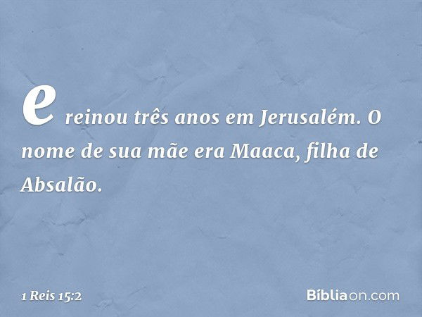 e reinou três anos em Jerusalém. O nome de sua mãe era Maaca, filha de Absalão. -- 1 Reis 15:2