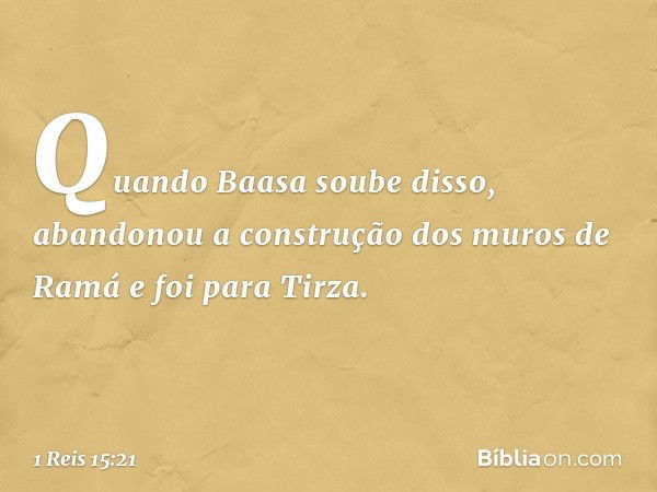 Quan­do Baasa soube disso, abandonou a construção dos muros de Ramá e foi para Tirza. -- 1 Reis 15:21