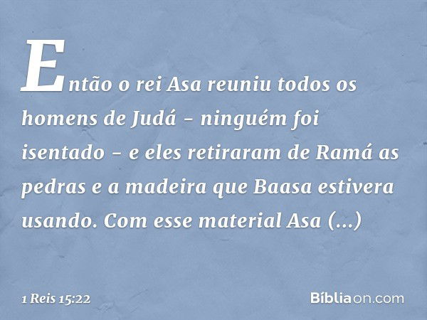 Então o rei Asa reuniu todos os homens de Judá - ninguém foi isentado - e eles retiraram de Ramá as pedras e a madeira que Baasa estivera usando. Com esse mater