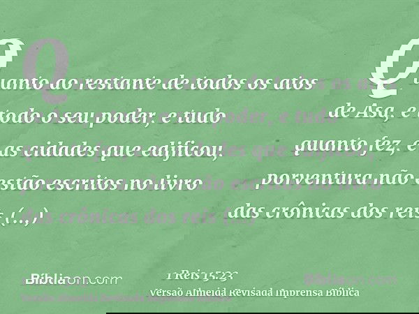 Quanto ao restante de todos os atos de Asa, e todo o seu poder, e tudo quanto fez, e as cidades que edificou, porventura não estão escritos no livro das crônica