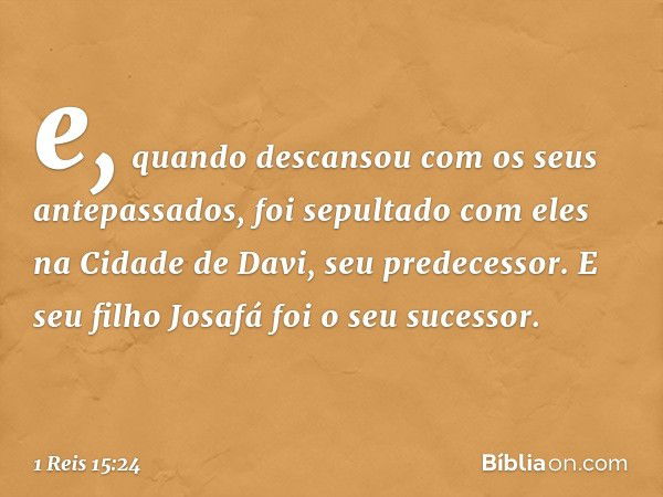 e, quando descansou com os seus antepassados, foi sepultado com eles na Cidade de Davi, seu predecessor. E seu filho Josafá foi o seu sucessor. -- 1 Reis 15:24